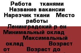 Работа  c тканями › Название вакансии ­ Нарезчик ткани › Место работы ­ Ленинградский р-он › Минимальный оклад ­ 10 000 › Максимальный оклад ­ 15 000 › Возраст от ­ 18 › Возраст до ­ 27 - Калининградская обл., Калининград г. Работа » Вакансии   